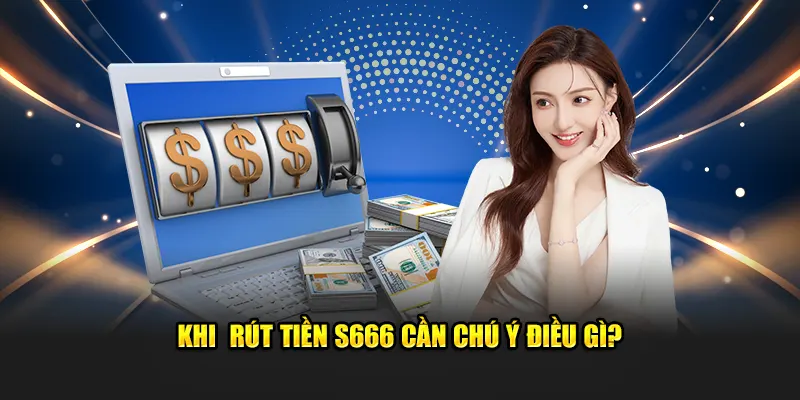 Khi rút tiền S666 cần chú ý điều gì?